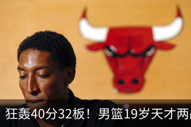 狂轰40分32板！男篮19岁天才两战杀疯了：下一个胡金秋就是他了？